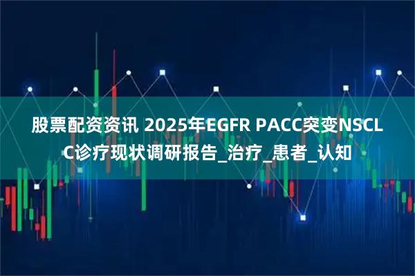 股票配资资讯 2025年EGFR PACC突变NSCLC诊疗现状调研报告_治疗_患者_认知