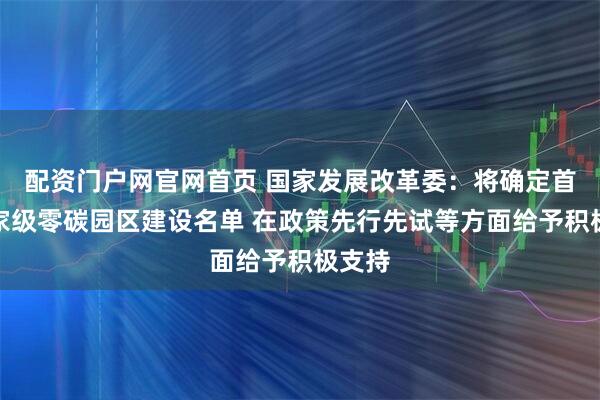 配资门户网官网首页 国家发展改革委:将确定首批国家级零碳园区建设名单 在政策先行先试等方面给予积极支持