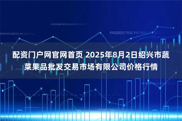 配资门户网官网首页 2025年8月2日绍兴市蔬菜果品批发交易市场有限公司价格行情