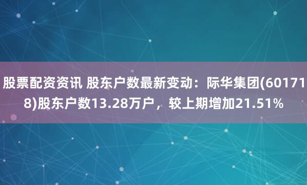 股票配资资讯 股东户数最新变动：际华集团(601718)股东户数13.28万户，较上期增加21.51%