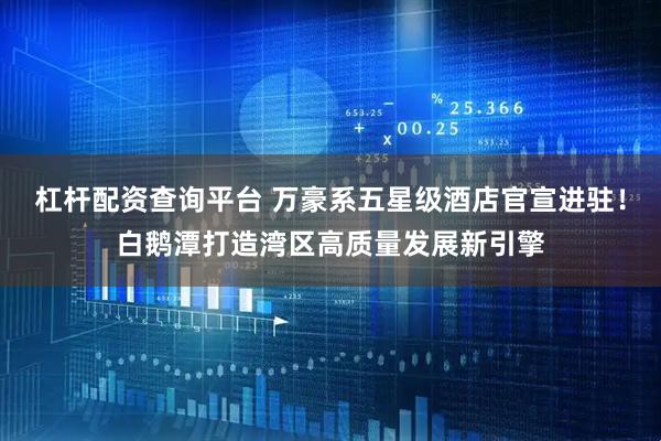 杠杆配资查询平台 万豪系五星级酒店官宣进驻！白鹅潭打造湾区高质量发展新引擎