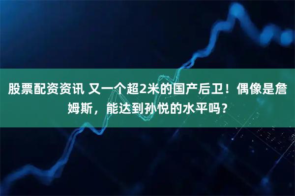股票配资资讯 又一个超2米的国产后卫！偶像是詹姆斯，能达到孙悦的水平吗？