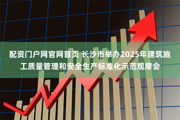 配资门户网官网首页 长沙市举办2025年建筑施工质量管理和安全生产标准化示范观摩会