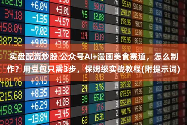 实盘配资炒股 公众号AI+漫画美食赛道，怎么制作？用豆包只需3步，保姆级实战教程(附提示词)