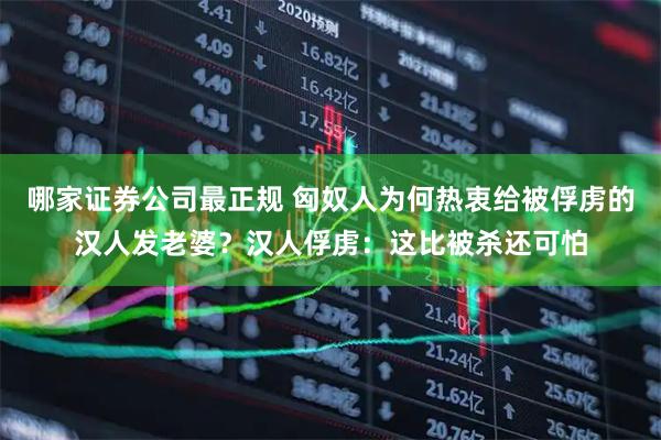 哪家证券公司最正规 匈奴人为何热衷给被俘虏的汉人发老婆？汉人俘虏：这比被杀还可怕