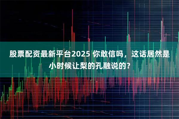 股票配资最新平台2025 你敢信吗，这话居然是小时候让梨的孔融说的？